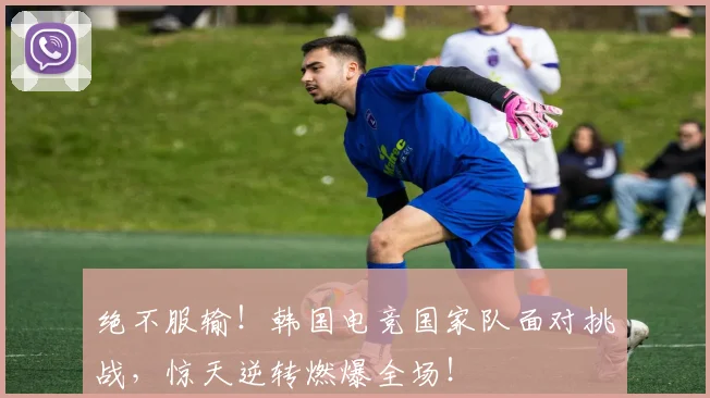 绝不服输!韩国电竞国家队面对挑战,惊天逆转燃爆全场!