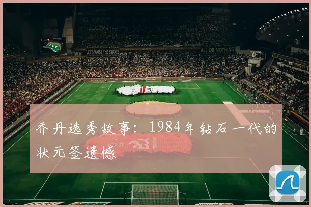 乔丹选秀故事:1984年钻石一代的状元签遗憾