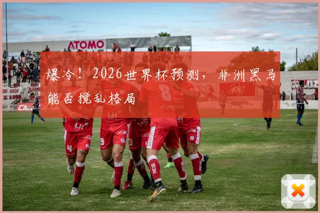 爆冷！2026世界杯预测，非洲黑马能否搅乱格局