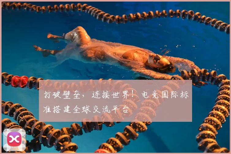 打破壁垒，连接世界！电竞国际标准搭建全球交流平台