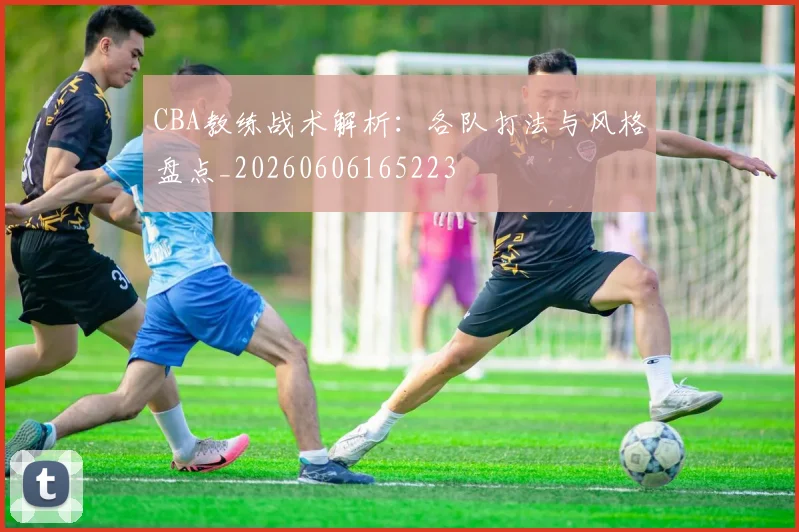 CBA教练战术解析:各队打法与风格盘点_20260606165223