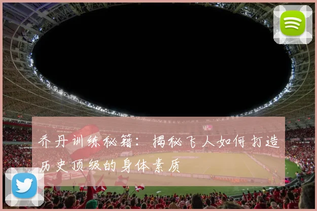 乔丹训练秘籍：揭秘飞人如何打造历史顶级的身体素质