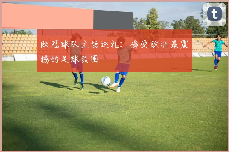 欧冠球队主场巡礼:感受欧洲最震撼的足球氛围