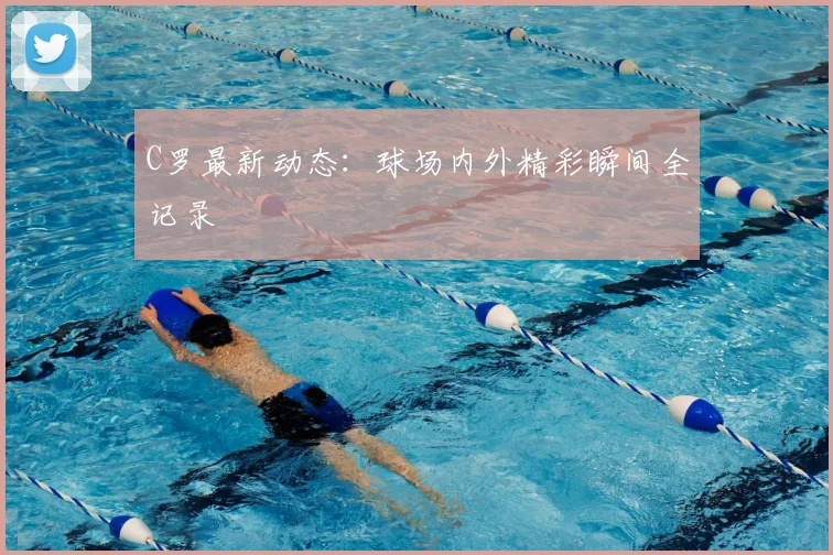 C罗最新动态：球场内外精彩瞬间全记录