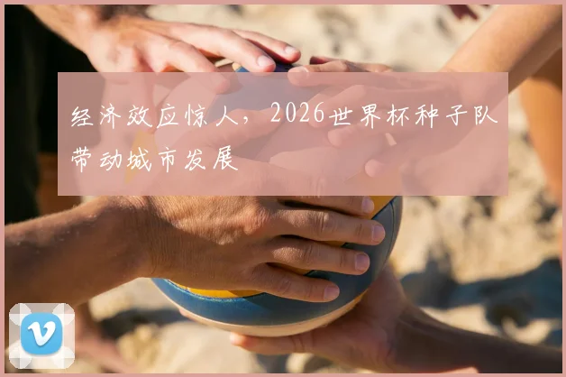 经济效应惊人，2026世界杯种子队带动城市发展