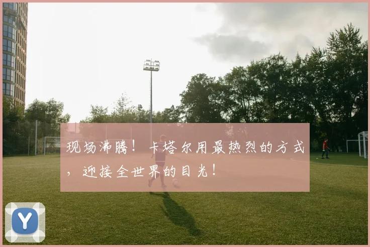 现场沸腾！卡塔尔用最热烈的方式，迎接全世界的目光！
