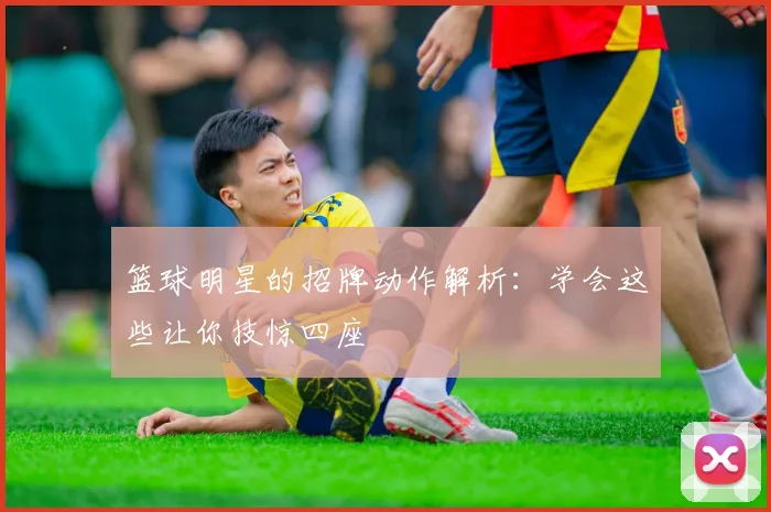 篮球明星的招牌动作解析:学会这些让你技惊四座