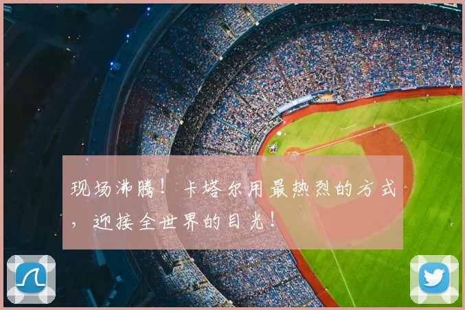 现场沸腾！卡塔尔用最热烈的方式，迎接全世界的目光！