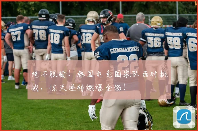 绝不服输!韩国电竞国家队面对挑战,惊天逆转燃爆全场!
